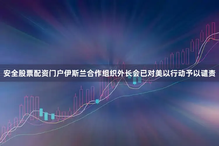 安全股票配资门户伊斯兰合作组织外长会已对美以行动予以谴责