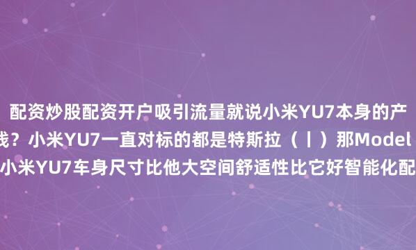 配资炒股配资开户吸引流量就说小米YU7本身的产品力它应该卖多少钱？小米YU7一直对标的都是特斯拉（丨）那Model Y卖多少？26.35万起售小米YU7车身尺寸比他大空间舒适性比它好智能化配置比它高按道理说绝不可能卖的便宜但话又说话来作为国产车比合资、外资卖的便宜一点似乎已经成为惯例小米YU7要是真的卖28、29万那到时候肯定要被人骂雷军也不会让这种事儿发生但是呢大家都知道小米YU7标配8大功能全