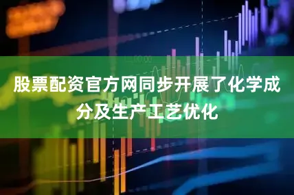 股票配资官方网同步开展了化学成分及生产工艺优化