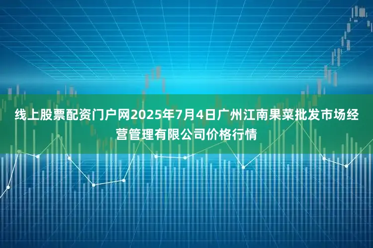 线上股票配资门户网2025年7月4日广州江南果菜批发市场经营管理有限公司价格行情