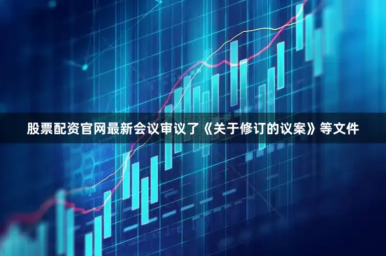 股票配资官网最新会议审议了《关于修订的议案》等文件