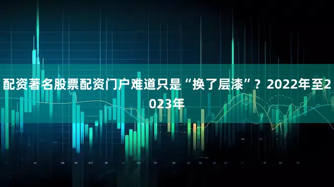 配资著名股票配资门户难道只是“换了层漆”？2022年至2023年