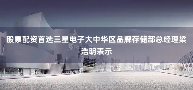 股票配资首选三星电子大中华区品牌存储部总经理梁浩明表示
