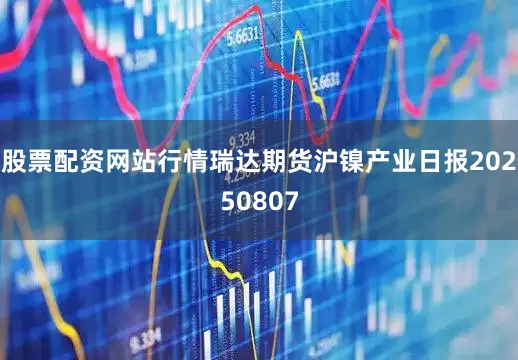 股票配资网站行情瑞达期货沪镍产业日报20250807