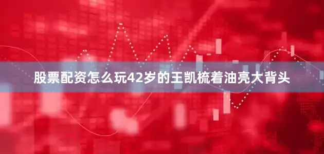 股票配资怎么玩42岁的王凯梳着油亮大背头